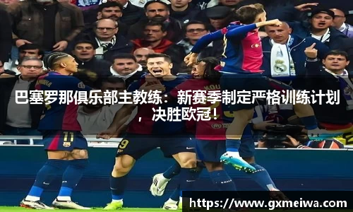 巴塞罗那俱乐部主教练：新赛季制定严格训练计划，决胜欧冠！